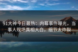 91大神今日最热：内幕事件曝光，当事人现场真相大白，细节太炸裂