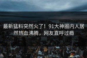 最新猛料突然火了！91大神圈内人居然热血沸腾，网友直呼过瘾