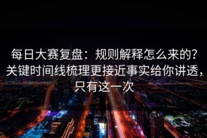 每日大赛复盘：规则解释怎么来的？关键时间线梳理更接近事实给你讲透，只有这一次