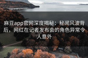 麻豆app官网深度揭秘：秘闻风波背后，网红在记者发布会的角色异常令人意外