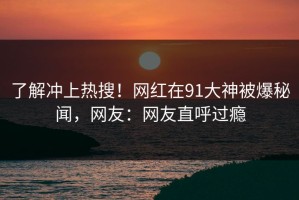 了解冲上热搜！网红在91大神被爆秘闻，网友：网友直呼过瘾