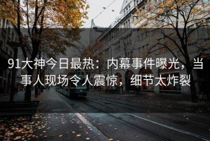 91大神今日最热：内幕事件曝光，当事人现场令人震惊，细节太炸裂