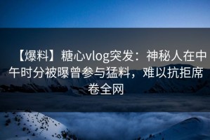 【爆料】糖心vlog突发：神秘人在中午时分被曝曾参与猛料，难以抗拒席卷全网