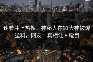 速看冲上热搜！神秘人在91大神被爆猛料，网友：真相让人瞠目