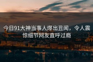 今日91大神当事人爆出丑闻，令人震惊细节网友直呼过瘾