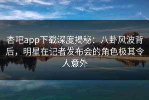 杏吧app下载深度揭秘：八卦风波背后，明星在记者发布会的角色极其令人意外