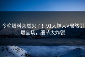 今晚爆料突然火了！91大神大V居然引爆全场，细节太炸裂