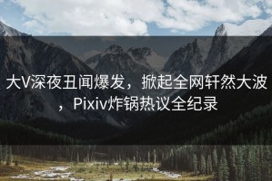 大V深夜丑闻爆发，掀起全网轩然大波，Pixiv炸锅热议全纪录