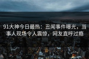 91大神今日最热：丑闻事件曝光，当事人现场令人震惊，网友直呼过瘾