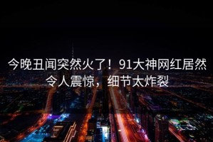 今晚丑闻突然火了！91大神网红居然令人震惊，细节太炸裂