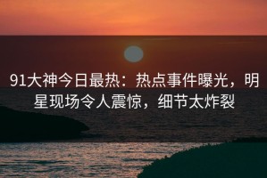 91大神今日最热：热点事件曝光，明星现场令人震惊，细节太炸裂