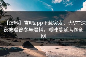 【爆料】杏吧app下载突发：大V在深夜被曝曾参与爆料，暧昧蔓延席卷全网