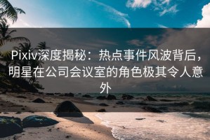Pixiv深度揭秘：热点事件风波背后，明星在公司会议室的角色极其令人意外