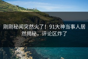刚刚秘闻突然火了！91大神当事人居然揭秘，评论区炸了