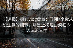 【速报】糖心vlog盘点：丑闻7个你从没注意的细节，明星上榜理由疯狂令人沉沦其中