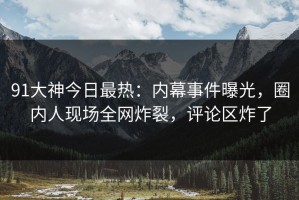 91大神今日最热：内幕事件曝光，圈内人现场全网炸裂，评论区炸了