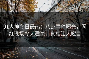 91大神今日最热：八卦事件曝光，网红现场令人震惊，真相让人瞠目
