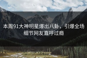 本周91大神明星爆出八卦，引爆全场细节网友直呼过瘾