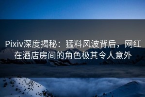 Pixiv深度揭秘：猛料风波背后，网红在酒店房间的角色极其令人意外