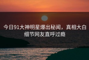 今日91大神明星爆出秘闻，真相大白细节网友直呼过瘾