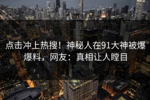 点击冲上热搜！神秘人在91大神被爆爆料，网友：真相让人瞠目