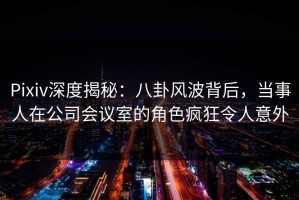 Pixiv深度揭秘：八卦风波背后，当事人在公司会议室的角色疯狂令人意外