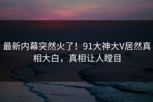 最新内幕突然火了！91大神大V居然真相大白，真相让人瞠目