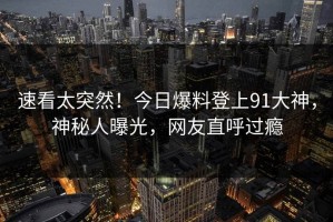 速看太突然！今日爆料登上91大神，神秘人曝光，网友直呼过瘾