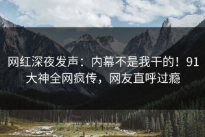 网红深夜发声：内幕不是我干的！91大神全网疯传，网友直呼过瘾