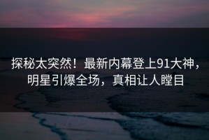 探秘太突然！最新内幕登上91大神，明星引爆全场，真相让人瞠目
