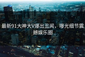 最新91大神大V爆出丑闻，曝光细节震撼娱乐圈