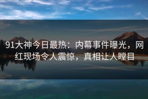 91大神今日最热：内幕事件曝光，网红现场令人震惊，真相让人瞠目