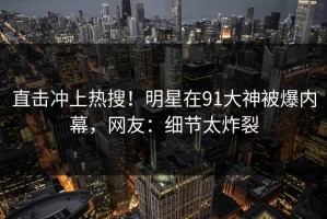直击冲上热搜！明星在91大神被爆内幕，网友：细节太炸裂
