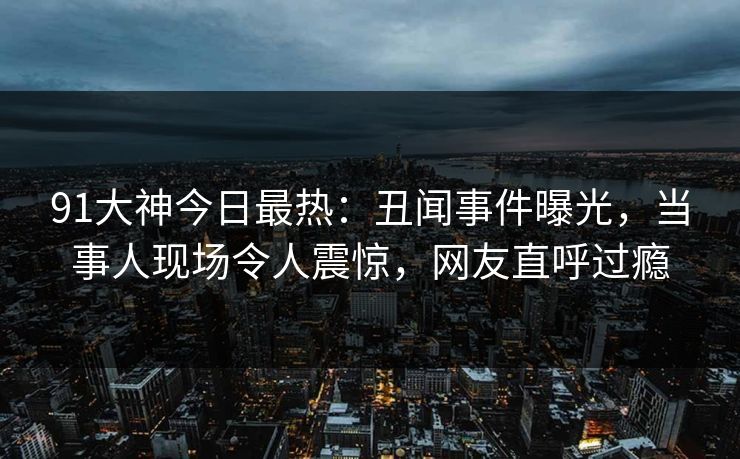 91大神今日最热：丑闻事件曝光，当事人现场令人震惊，网友直呼过瘾