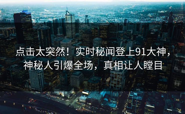 点击太突然！实时秘闻登上91大神，神秘人引爆全场，真相让人瞠目