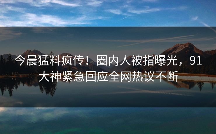 今晨猛料疯传！圈内人被指曝光，91大神紧急回应全网热议不断
