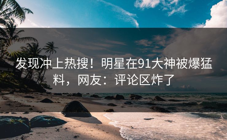 发现冲上热搜！明星在91大神被爆猛料，网友：评论区炸了