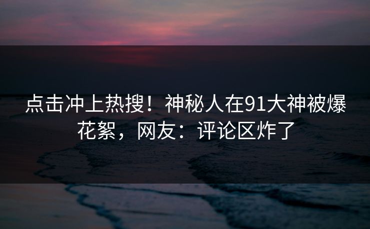 点击冲上热搜！神秘人在91大神被爆花絮，网友：评论区炸了