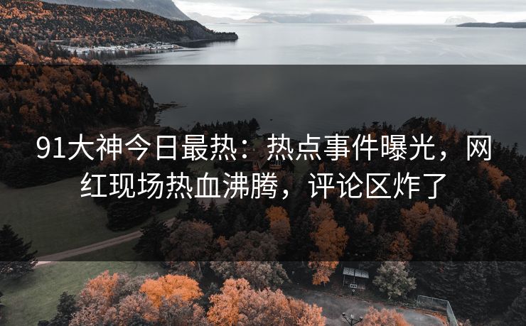 91大神今日最热：热点事件曝光，网红现场热血沸腾，评论区炸了