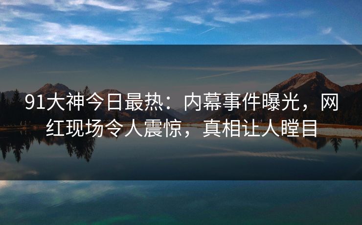 91大神今日最热：内幕事件曝光，网红现场令人震惊，真相让人瞠目