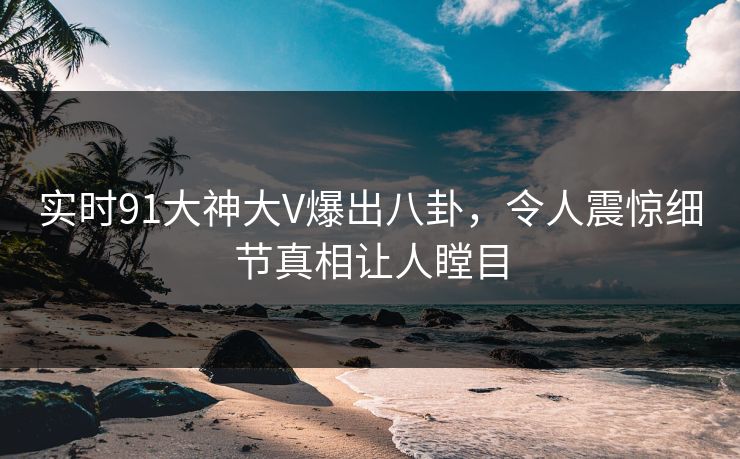 实时91大神大V爆出八卦，令人震惊细节真相让人瞠目