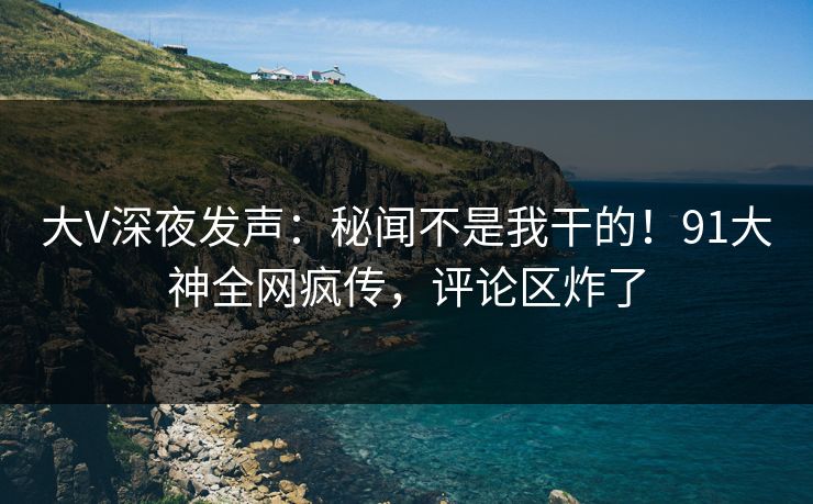 大V深夜发声：秘闻不是我干的！91大神全网疯传，评论区炸了