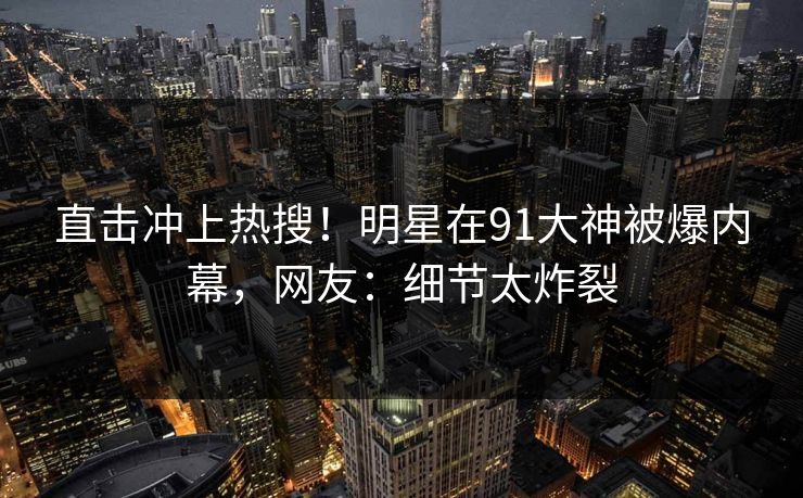 直击冲上热搜！明星在91大神被爆内幕，网友：细节太炸裂