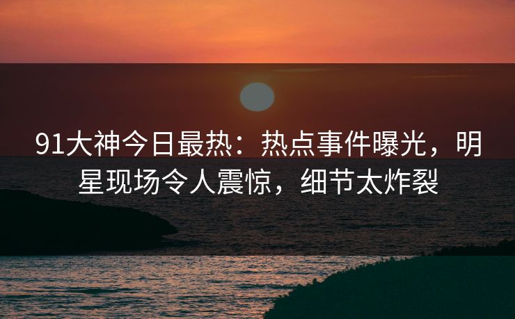 91大神今日最热：热点事件曝光，明星现场令人震惊，细节太炸裂