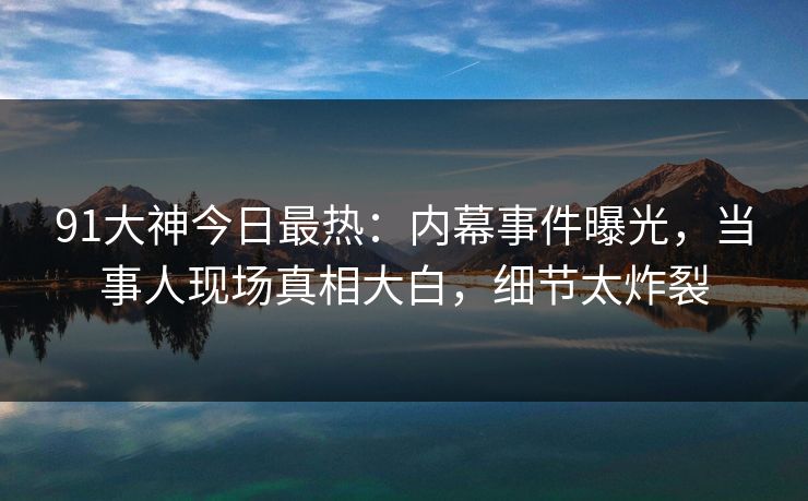 91大神今日最热：内幕事件曝光，当事人现场真相大白，细节太炸裂