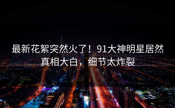 最新花絮突然火了！91大神明星居然真相大白，细节太炸裂