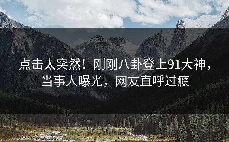 点击太突然！刚刚八卦登上91大神，当事人曝光，网友直呼过瘾