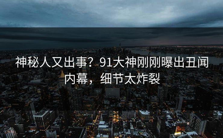 神秘人又出事？91大神刚刚曝出丑闻内幕，细节太炸裂