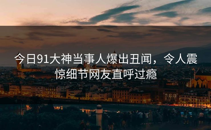 今日91大神当事人爆出丑闻，令人震惊细节网友直呼过瘾