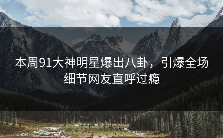本周91大神明星爆出八卦，引爆全场细节网友直呼过瘾